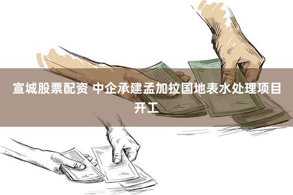 宣城股票配资 中企承建孟加拉国地表水处理项目开工