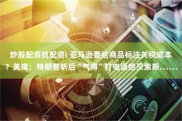 炒股配资找配资i 亚马逊要给商品标注关税成本？美媒：特朗普听后“气得”打电话给贝索斯……