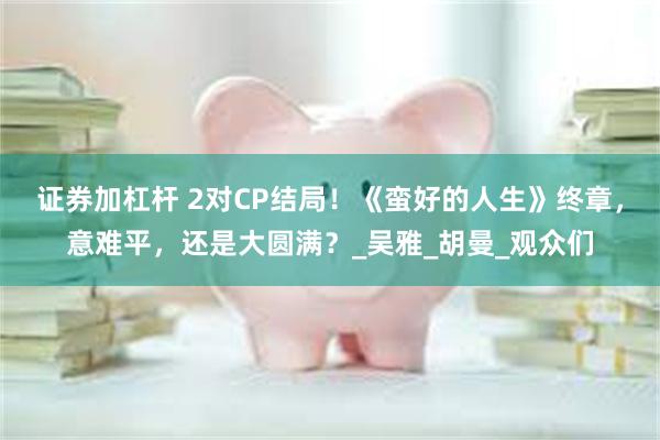 证券加杠杆 2对CP结局！《蛮好的人生》终章，意难平，还是大圆满？_吴雅_胡曼_观众们