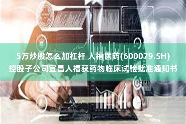 5万炒股怎么加杠杆 人福医药(600079.SH)控股子公司宜昌人福获药物临床试验批准通知书