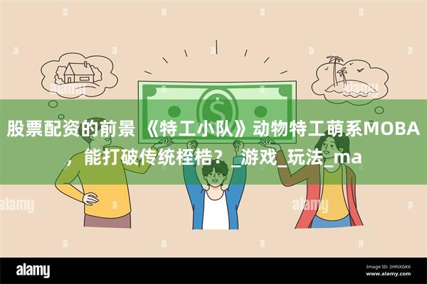 股票配资的前景 《特工小队》动物特工萌系MOBA，能打破传统桎梏？_游戏_玩法_ma